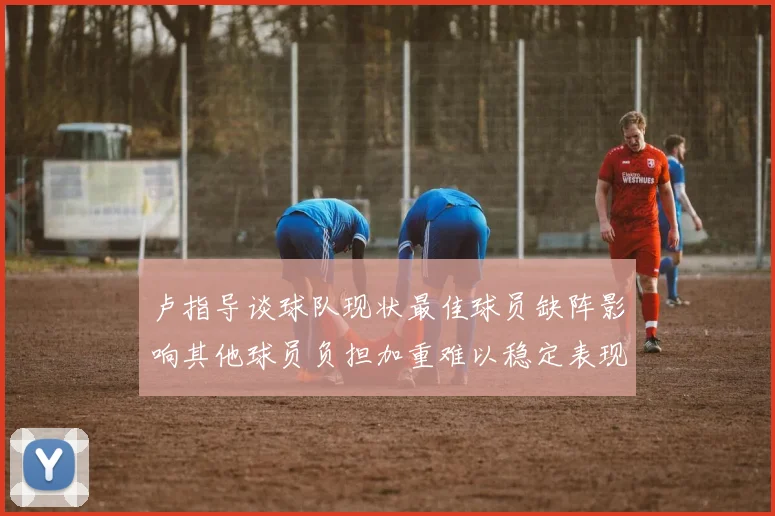 卢指导谈球队现状最佳球员缺阵影响其他球员负担加重难以稳定表现