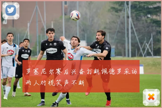 罗塞尼尔赛后兴奋打断佩德罗采访两人对视笑声不断