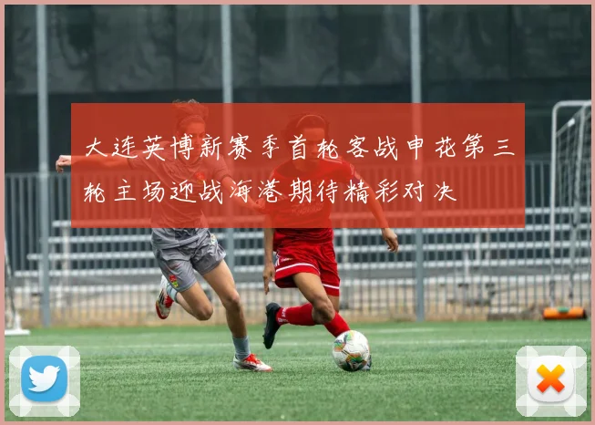大连英博新赛季首轮客战申花第三轮主场迎战海港期待精彩对决