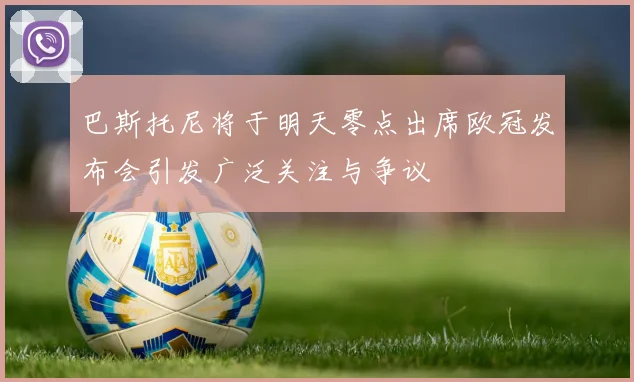 巴斯托尼将于明天零点出席欧冠发布会引发广泛关注与争议