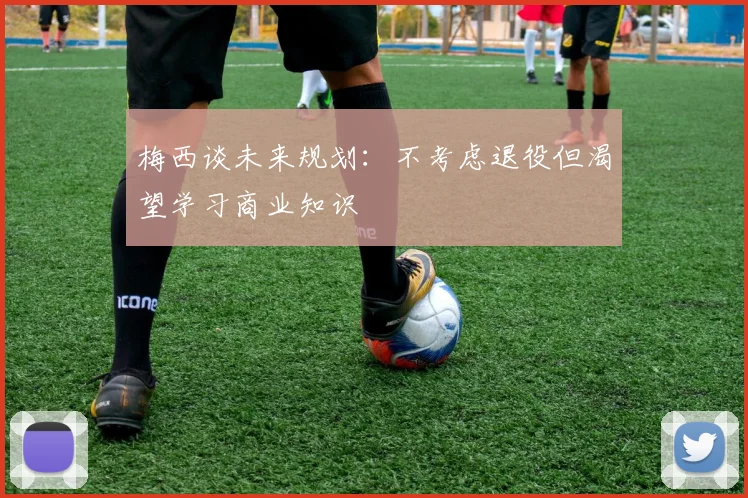 梅西谈未来规划：不考虑退役但渴望学习商业知识