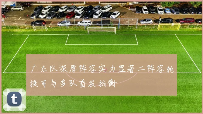 广东队深厚阵容实力显著二阵容轮换可与多队首发抗衡