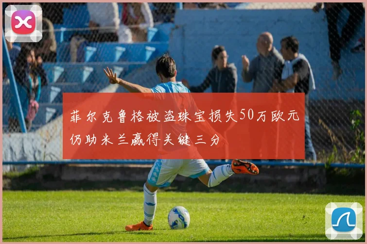 菲尔克鲁格被盗珠宝损失50万欧元仍助米兰赢得关键三分
