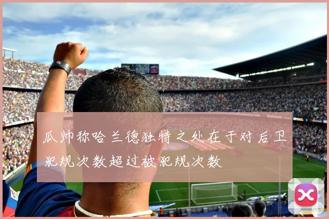 瓜帅称哈兰德独特之处在于对后卫犯规次数超过被犯规次数