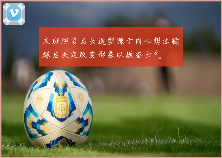 文班坦言光头造型源于内心想法输球后决定改变形象以振奋士气