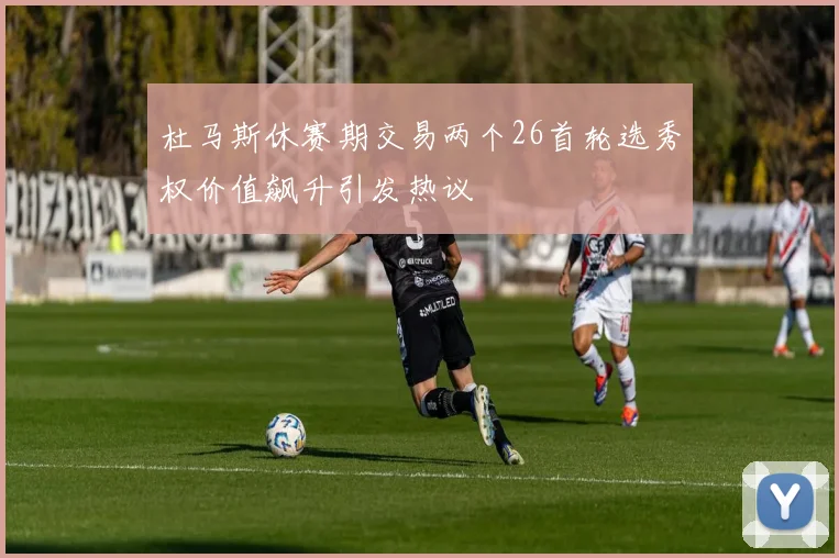 杜马斯休赛期交易两个26首轮选秀权价值飙升引发热议
