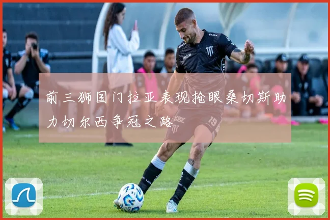 前三狮国门拉亚表现抢眼桑切斯助力切尔西争冠之路