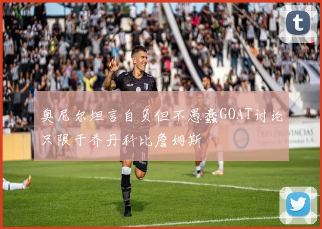 奥尼尔坦言自负但不愚蠢GOAT讨论只限于乔丹科比詹姆斯