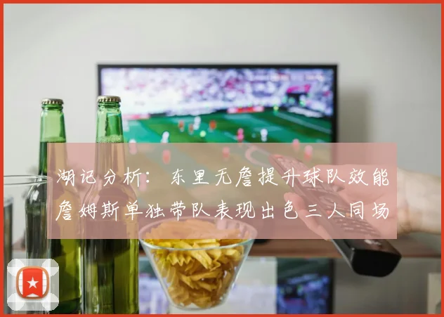 湖记分析：东里无詹提升球队效能詹姆斯单独带队表现出色三人同场反而下滑