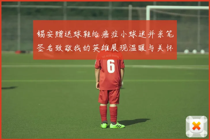 锡安赠送球鞋给癌症小球迷并亲笔签名致敬我的英雄展现温暖与关怀