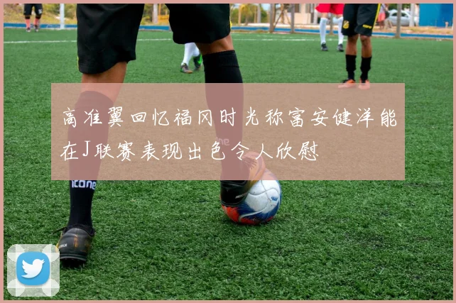 高准翼回忆福冈时光称富安健洋能在J联赛表现出色令人欣慰