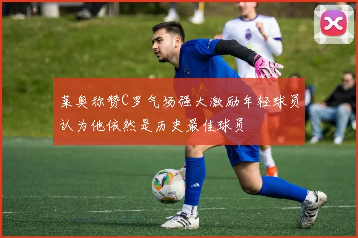 莱奥称赞C罗气场强大激励年轻球员认为他依然是历史最佳球员