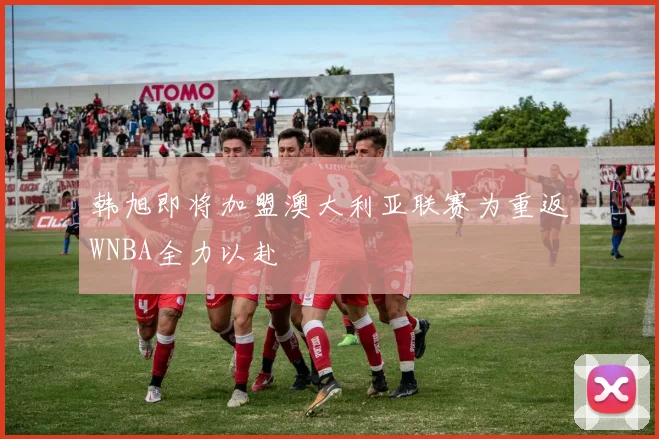 韩旭即将加盟澳大利亚联赛为重返WNBA全力以赴