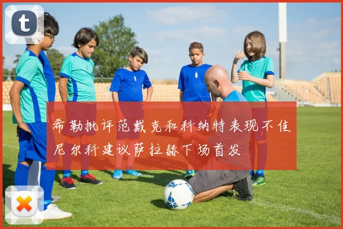 希勒批评范戴克和科纳特表现不佳尼尔科建议萨拉赫下场首发