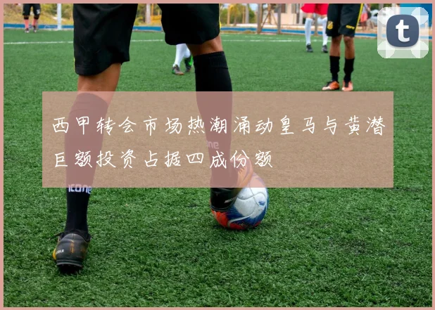西甲转会市场热潮涌动皇马与黄潜巨额投资占据四成份额