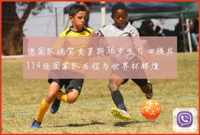 德国队祝贺克罗斯36岁生日回顾其114场国家队历程与世界杯辉煌